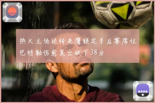 热火主场逆转老鹰锁定季后赛席位巴特勒伤愈复出砍下38分