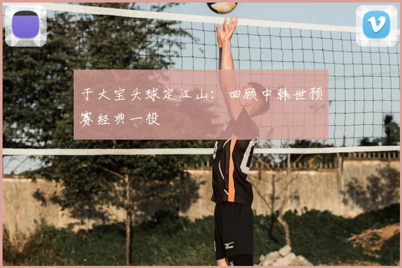 于大宝头球定江山:回顾中韩世预赛经典一役