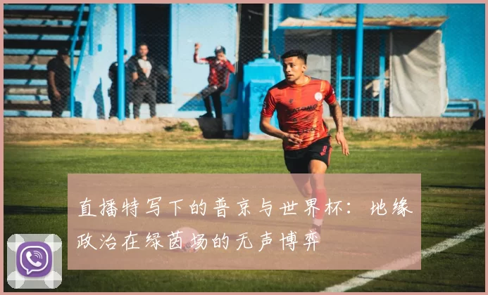 直播特写下的普京与世界杯:地缘政治在绿茵场的无声博弈