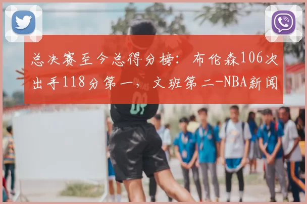 总决赛至今总得分榜：布伦森106次出手118分第一，文班第二-NBA新闻