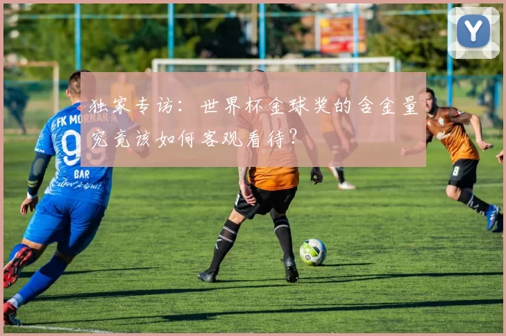 独家专访:世界杯金球奖的含金量究竟该如何客观看待?