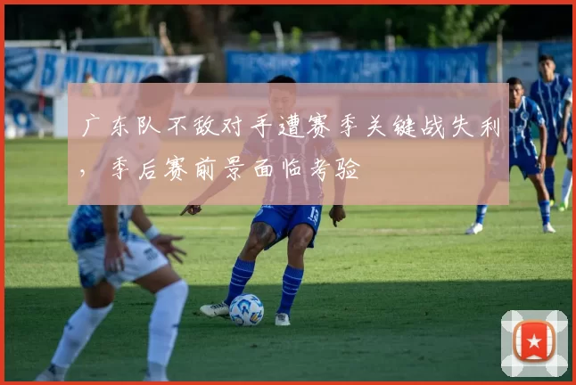 广东队不敌对手遭赛季关键战失利，季后赛前景面临考验