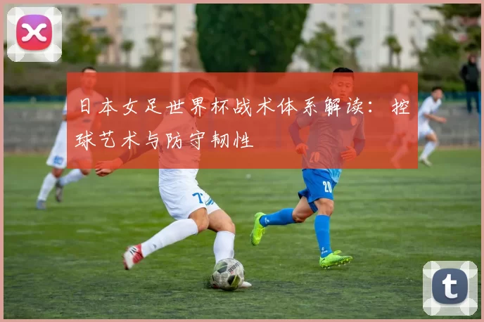 日本女足世界杯战术体系解读:控球艺术与防守韧性
