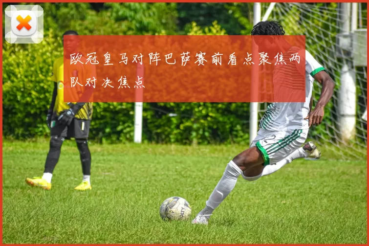 欧冠皇马对阵巴萨赛前看点聚焦两队对决焦点