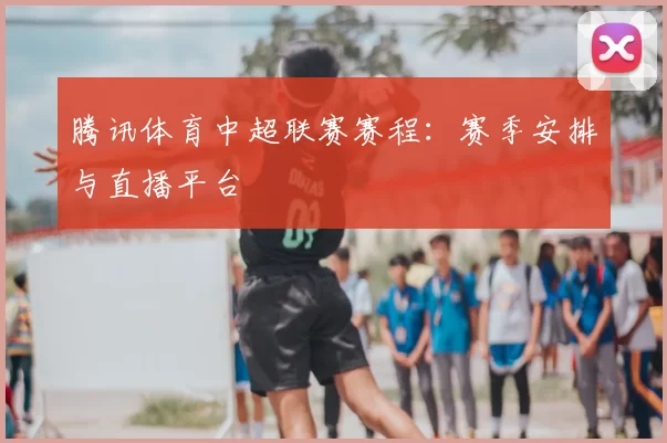 腾讯体育中超联赛赛程：赛季安排与直播平台