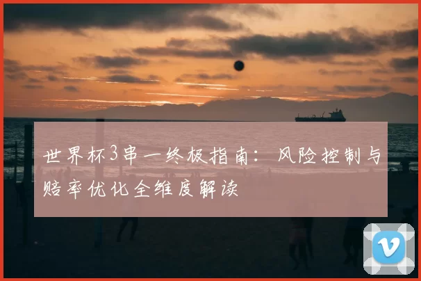 世界杯3串一终极指南:风险控制与赔率优化全维度解读