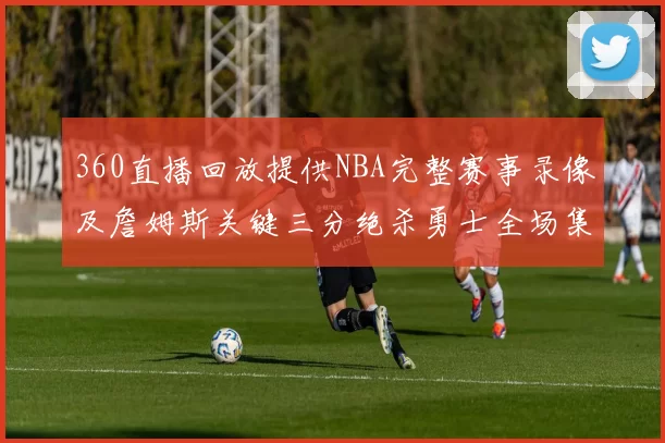 360直播回放提供NBA完整赛事录像及詹姆斯关键三分绝杀勇士全场集锦