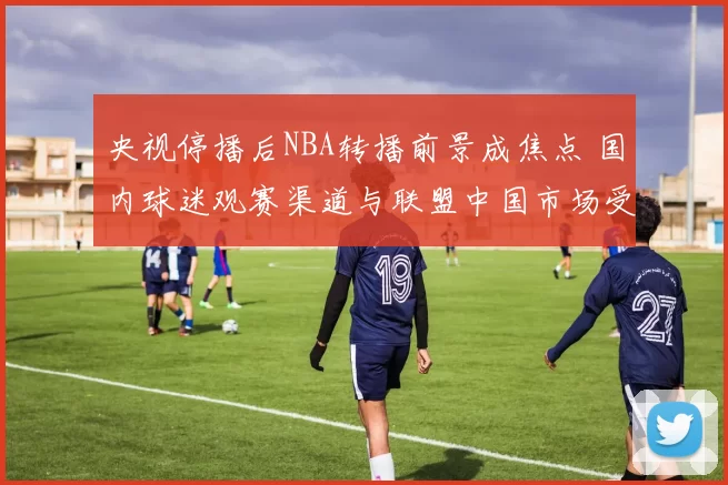 央视停播后NBA转播前景成焦点 国内球迷观赛渠道与联盟中国市场受影响