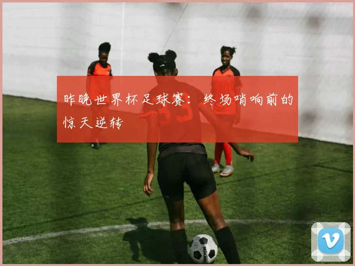 昨晚世界杯足球赛：终场哨响前的惊天逆转