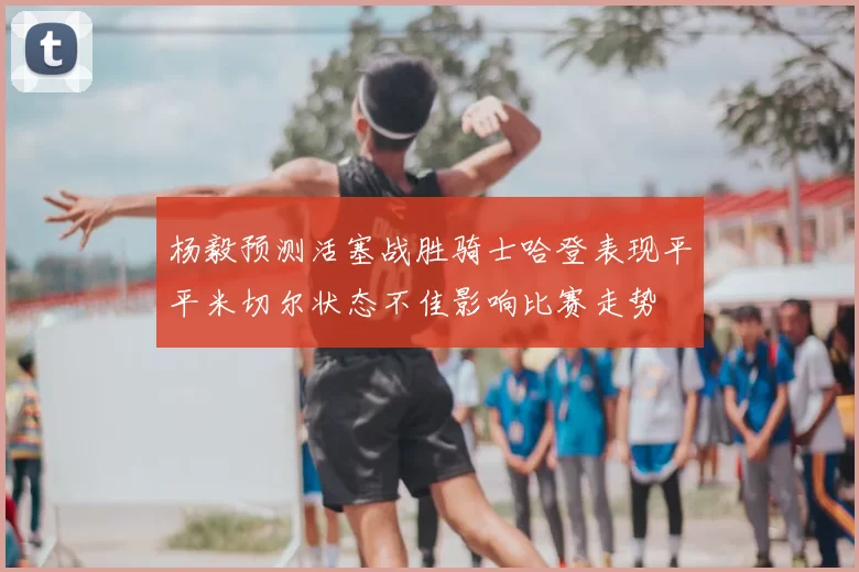 杨毅预测活塞战胜骑士哈登表现平平米切尔状态不佳影响比赛走势