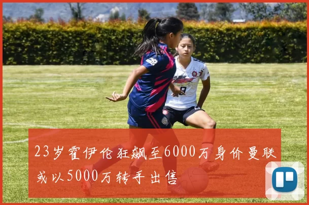 23岁霍伊伦狂飙至6000万身价曼联或以5000万转手出售