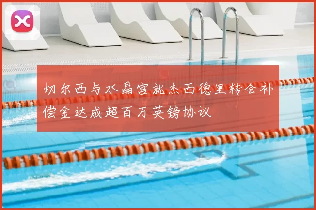 切尔西与水晶宫就杰西德里转会补偿金达成超百万英镑协议