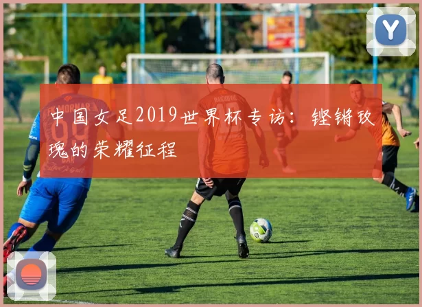 中国女足2019世界杯专访：铿锵玫瑰的荣耀征程