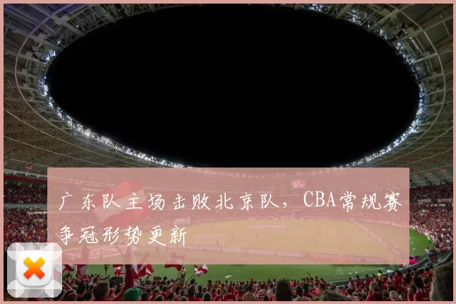 广东队主场击败北京队，CBA常规赛争冠形势更新