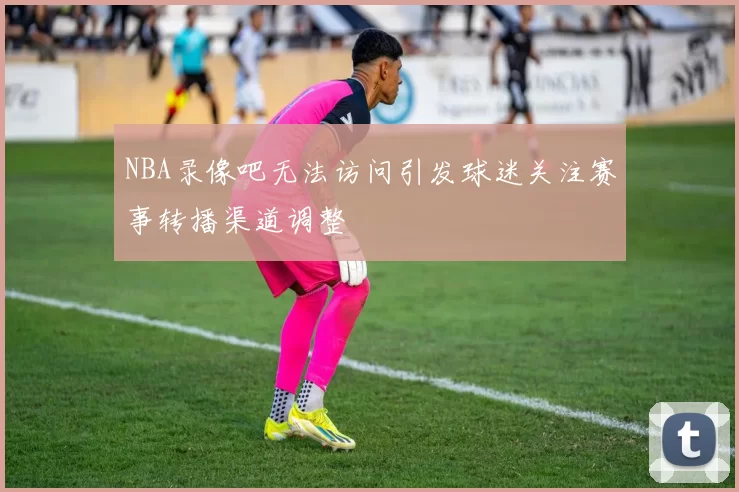 NBA录像吧无法访问引发球迷关注赛事转播渠道调整
