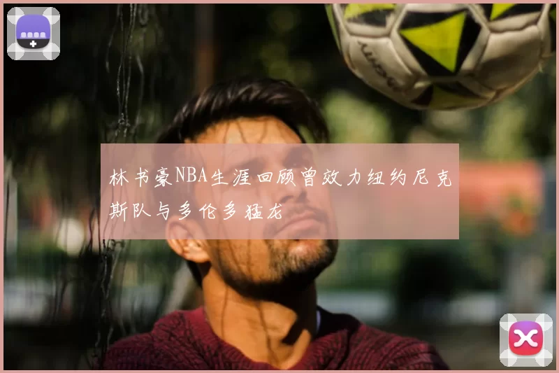 林书豪NBA生涯回顾曾效力纽约尼克斯队与多伦多猛龙