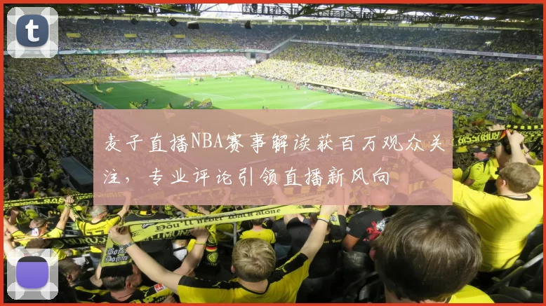 麦子直播NBA赛事解读获百万观众关注，专业评论引领直播新风向