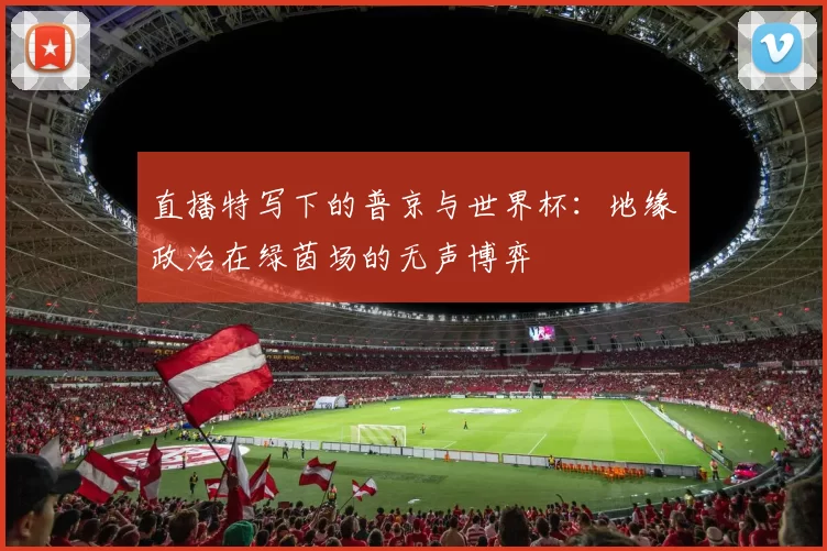 直播特写下的普京与世界杯：地缘政治在绿茵场的无声博弈