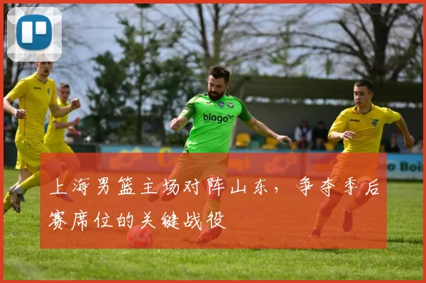 上海男篮主场对阵山东,争夺季后赛席位的关键战役