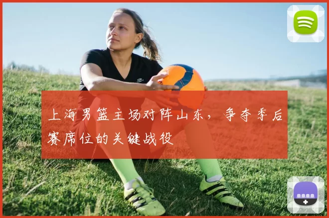 上海男篮主场对阵山东，争夺季后赛席位的关键战役