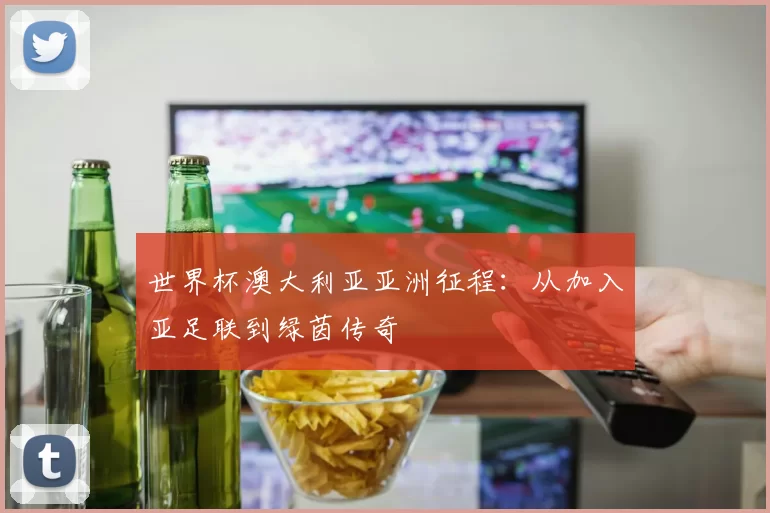 世界杯澳大利亚亚洲征程：从加入亚足联到绿茵传奇