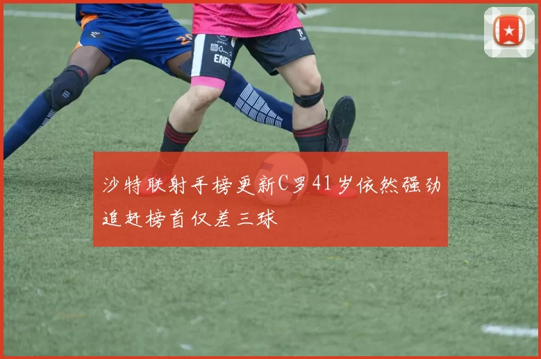 沙特联射手榜更新C罗41岁依然强劲追赶榜首仅差三球