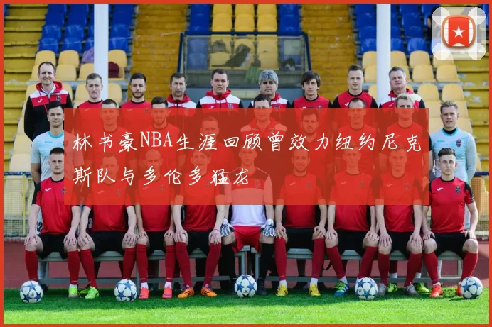 林书豪NBA生涯回顾曾效力纽约尼克斯队与多伦多猛龙