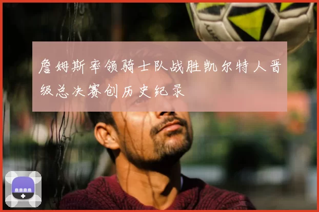 詹姆斯率领骑士队战胜凯尔特人晋级总决赛创历史纪录