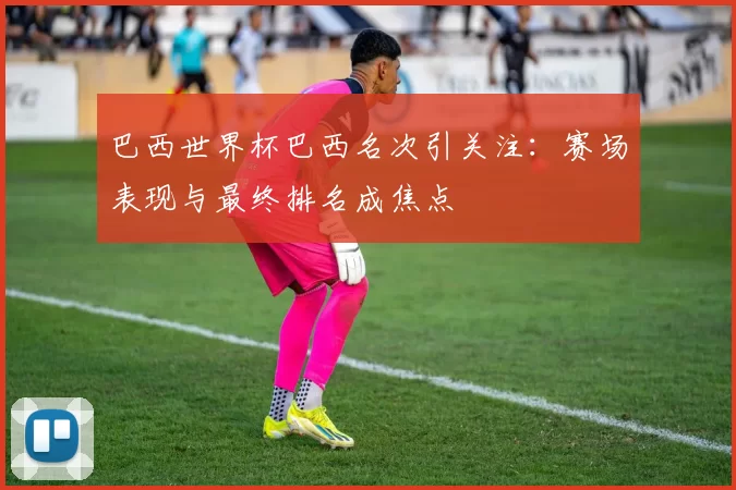 巴西世界杯巴西名次引关注：赛场表现与最终排名成焦点