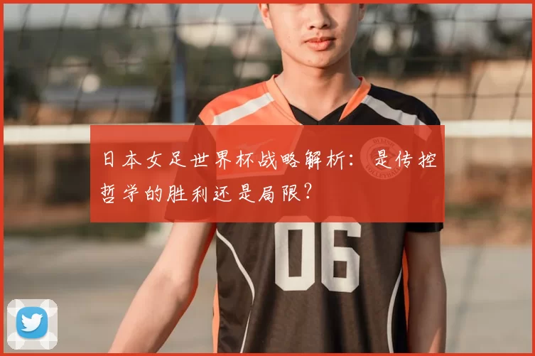 日本女足世界杯战略解析:是传控哲学的胜利还是局限?