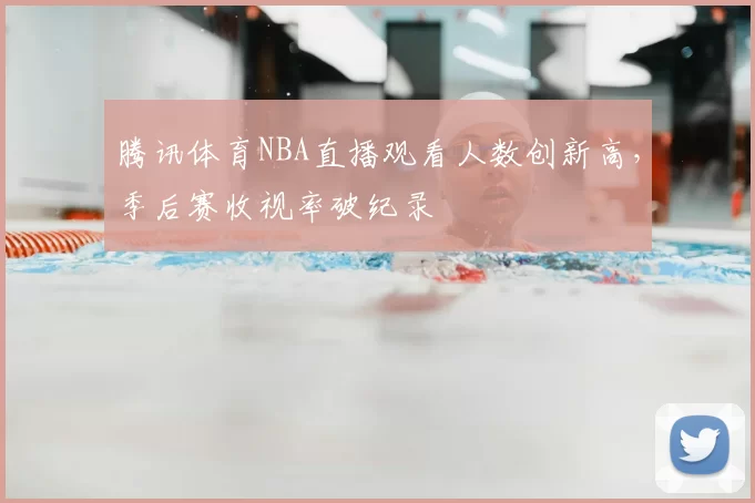 腾讯体育NBA直播观看人数创新高,季后赛收视率破纪录