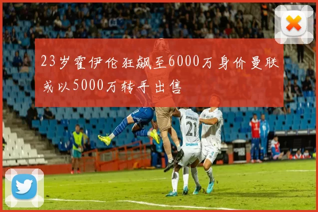 23岁霍伊伦狂飙至6000万身价曼联或以5000万转手出售