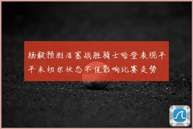 杨毅预测活塞战胜骑士哈登表现平平米切尔状态不佳影响比赛走势