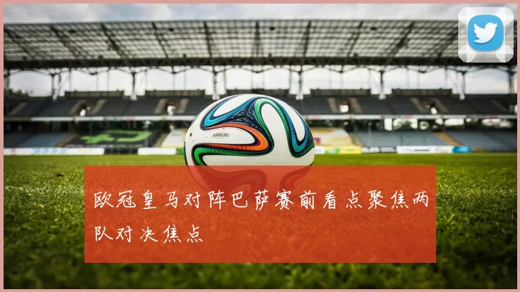 欧冠皇马对阵巴萨赛前看点聚焦两队对决焦点