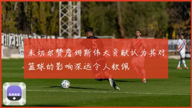 米切尔赞詹姆斯伟大贡献认为其对篮球的影响深远令人钦佩