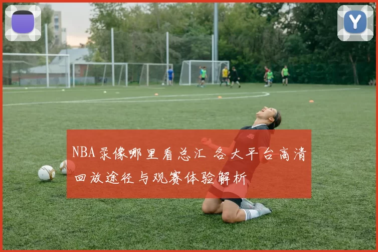 NBA录像哪里看总汇 各大平台高清回放途径与观赛体验解析