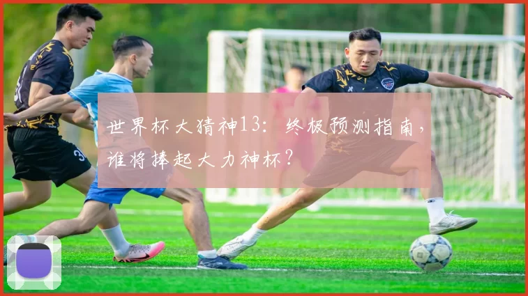 世界杯大猜神13:终极预测指南,谁将捧起大力神杯?