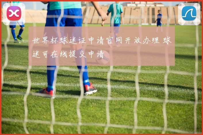 世界杯球迷证申请官网开放办理 球迷可在线提交申请