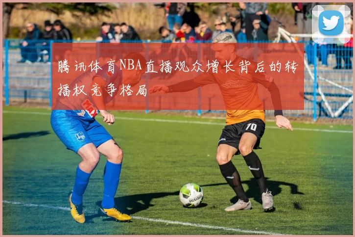 腾讯体育NBA直播观众增长背后的转播权竞争格局
