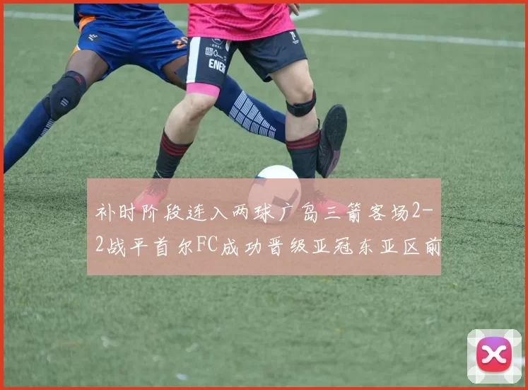 补时阶段连入两球广岛三箭客场2-2战平首尔FC成功晋级亚冠东亚区前四
