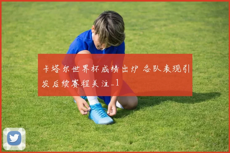 卡塔尔世界杯成绩出炉 各队表现引发后续赛程关注_1
