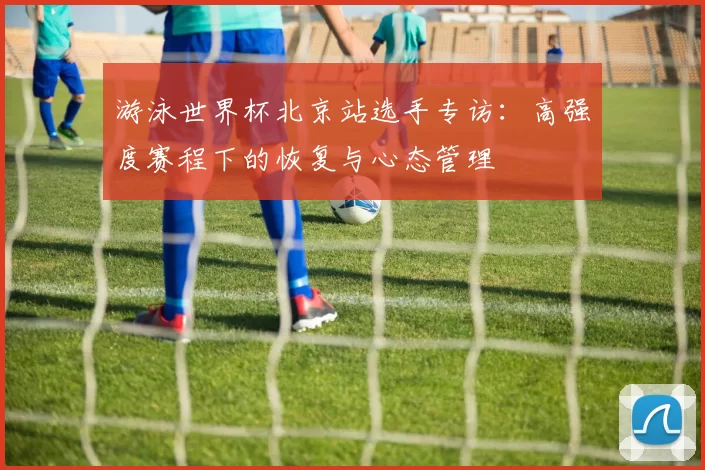 游泳世界杯北京站选手专访:高强度赛程下的恢复与心态管理