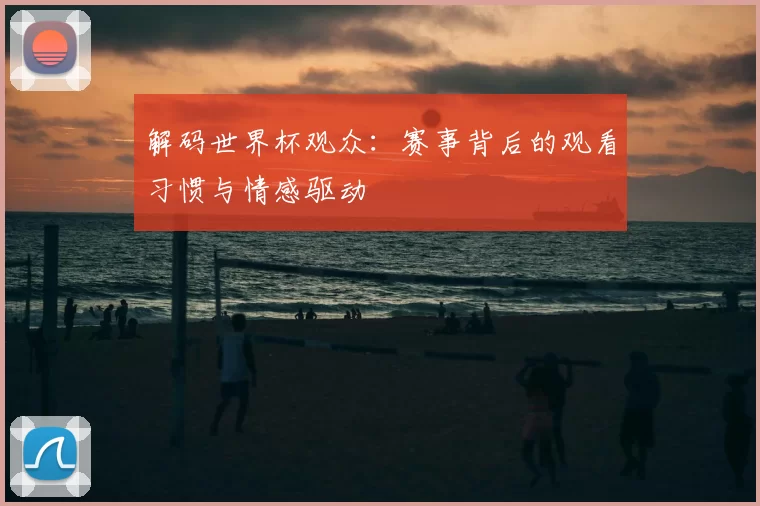 解码世界杯观众：赛事背后的观看习惯与情感驱动