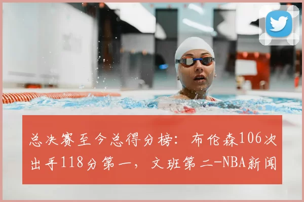 总决赛至今总得分榜:布伦森106次出手118分第一,文班第二-NBA新闻