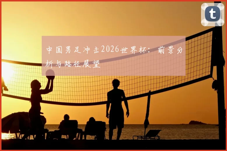 中国男足冲击2026世界杯:前景分析与路径展望