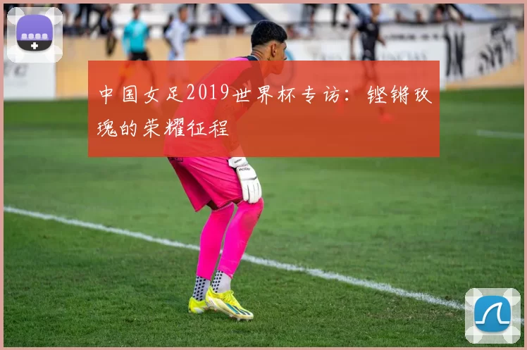 中国女足2019世界杯专访:铿锵玫瑰的荣耀征程