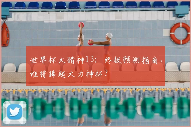 世界杯大猜神13:终极预测指南,谁将捧起大力神杯?