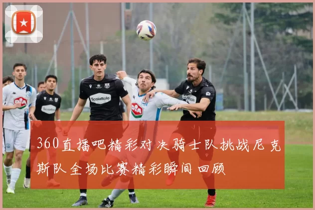 360直播吧精彩对决骑士队挑战尼克斯队全场比赛精彩瞬间回顾