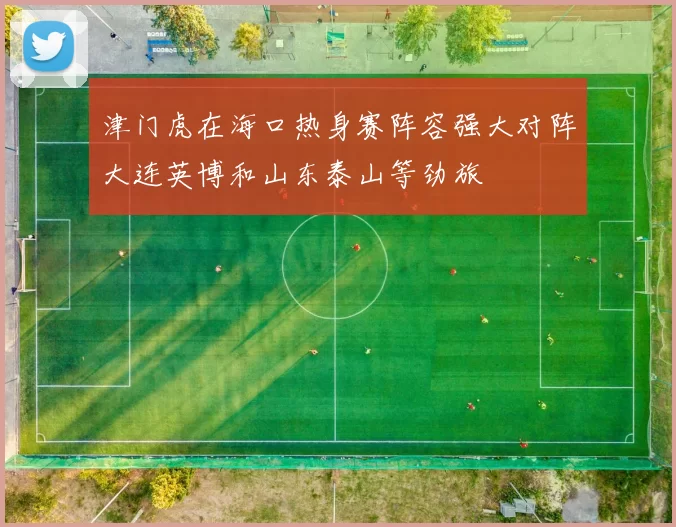 津门虎在海口热身赛阵容强大对阵大连英博和山东泰山等劲旅