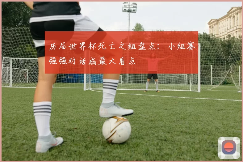 历届世界杯死亡之组盘点:小组赛强强对话成最大看点